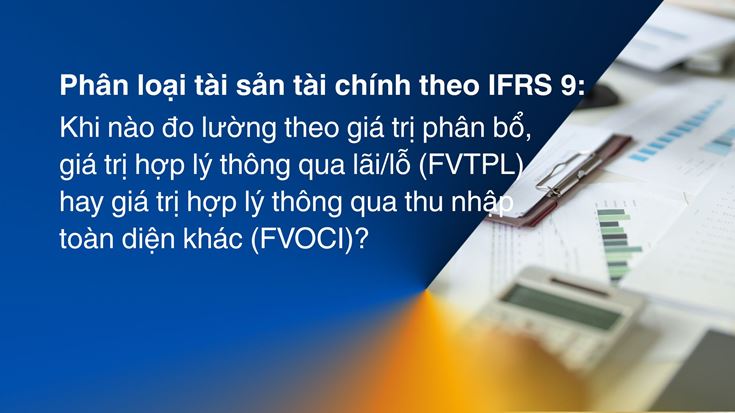 Phân loại tài sản tài chính theo IFRS 9: khi nào đo lường theo giá trị phân bổ, giá trị hợp lý thông qua lãi/lỗ (FVTPL) hay giá trị hợp lý thông qua thu nhập toàn diện khác (FVOCI)?